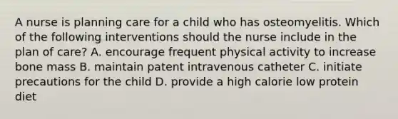 A nurse is planning care for a child who has osteomyelitis. Which of the following interventions should the nurse include in the plan of care? A. encourage frequent physical activity to increase bone mass B. maintain patent intravenous catheter C. initiate precautions for the child D. provide a high calorie low protein diet