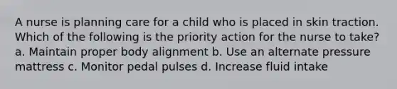 A nurse is planning care for a child who is placed in skin traction. Which of the following is the priority action for the nurse to take? a. Maintain proper body alignment b. Use an alternate pressure mattress c. Monitor pedal pulses d. Increase fluid intake