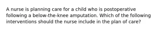 A nurse is planning care for a child who is postoperative following a below-the-knee amputation. Which of the following interventions should the nurse include in the plan of care?