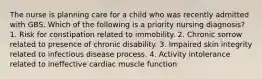 The nurse is planning care for a child who was recently admitted with GBS. Which of the following is a priority nursing diagnosis? 1. Risk for constipation related to immobility. 2. Chronic sorrow related to presence of chronic disability. 3. Impaired skin integrity related to infectious disease process. 4. Activity intolerance related to ineffective cardiac muscle function