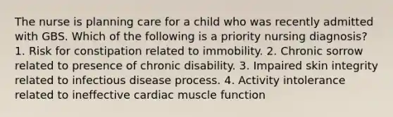 The nurse is planning care for a child who was recently admitted with GBS. Which of the following is a priority nursing diagnosis? 1. Risk for constipation related to immobility. 2. Chronic sorrow related to presence of chronic disability. 3. Impaired skin integrity related to infectious disease process. 4. Activity intolerance related to ineffective cardiac muscle function