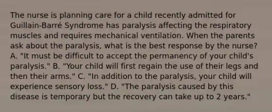 The nurse is planning care for a child recently admitted for Guillain-Barré Syndrome has paralysis affecting the respiratory muscles and requires mechanical ventilation. When the parents ask about the paralysis, what is the best response by the nurse? A. "It must be difficult to accept the permanency of your child's paralysis." B. "Your child will first regain the use of their legs and then their arms." C. "In addition to the paralysis, your child will experience sensory loss." D. "The paralysis caused by this disease is temporary but the recovery can take up to 2 years."