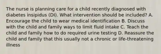 The nurse is planning care for a child recently diagnosed with diabetes insipidus (DI). What intervention should be included? A. Encourage the child to wear medical identification B. Discuss with the child and family ways to limit fluid intake C. Teach the child and family how to do required urine testing D. Reassure the child and family that this usually not a chronic or life-threatening illness