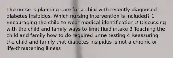 The nurse is planning care for a child with recently diagnosed diabetes insipidus. Which nursing intervention is included? 1 Encouraging the child to wear medical identification 2 Discussing with the child and family ways to limit fluid intake 3 Teaching the child and family how to do required urine testing 4 Reassuring the child and family that diabetes insipidus is not a chronic or life-threatening illness