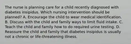 The nurse is planning care for a child recently diagnosed with diabetes insipidus. Which nursing intervention should be planned? A. Encourage the child to wear medical identification. B. Discuss with the child and family ways to limit fluid intake. C. Teach the child and family how to do required urine testing. D. Reassure the child and family that diabetes insipidus is usually not a chronic or life-threatening illness.