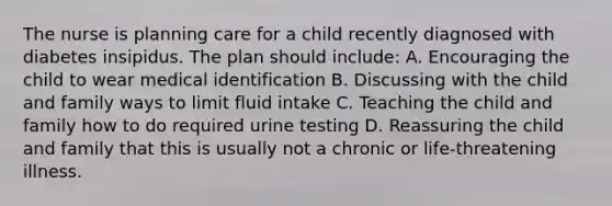 The nurse is planning care for a child recently diagnosed with diabetes insipidus. The plan should include: A. Encouraging the child to wear medical identification B. Discussing with the child and family ways to limit fluid intake C. Teaching the child and family how to do required urine testing D. Reassuring the child and family that this is usually not a chronic or life-threatening illness.