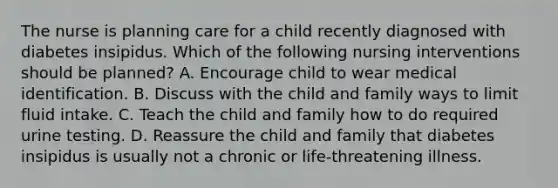 The nurse is planning care for a child recently diagnosed with diabetes insipidus. Which of the following nursing interventions should be planned? A. Encourage child to wear medical identification. B. Discuss with the child and family ways to limit fluid intake. C. Teach the child and family how to do required urine testing. D. Reassure the child and family that diabetes insipidus is usually not a chronic or life-threatening illness.