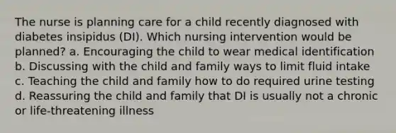 The nurse is planning care for a child recently diagnosed with diabetes insipidus (DI). Which nursing intervention would be planned? a. Encouraging the child to wear medical identification b. Discussing with the child and family ways to limit fluid intake c. Teaching the child and family how to do required urine testing d. Reassuring the child and family that DI is usually not a chronic or life-threatening illness