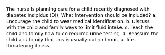 The nurse is planning care for a child recently diagnosed with diabetes insipidus (DI). What intervention should be included? a. Encourage the child to wear medical identification. b. Discuss with the child and family ways to limit fluid intake. c. Teach the child and family how to do required urine testing. d. Reassure the child and family that this is usually not a chronic or life-threatening illness.