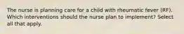 The nurse is planning care for a child with rheumatic fever (RF). Which interventions should the nurse plan to implement? Select all that apply.