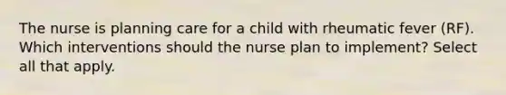 The nurse is planning care for a child with rheumatic fever (RF). Which interventions should the nurse plan to implement? Select all that apply.