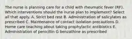 The nurse is planning care for a child with rheumatic fever (RF). Which interventions should the nurse plan to implement? Select all that apply. A. Strict bed rest B. Administration of salicylates as prescribed C. Maintenance of contact isolation precautions D. Home care teaching about taking prophylactic antibiotics E. Administration of penicillin G benzathine as prescribed