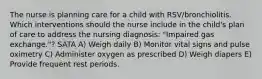 The nurse is planning care for a child with RSV/bronchiolitis. Which interventions should the nurse include in the child's plan of care to address the nursing diagnosis: "Impaired gas exchange."? SATA A) Weigh daily B) Monitor vital signs and pulse oximetry C) Administer oxygen as prescribed D) Weigh diapers E) Provide frequent rest periods.