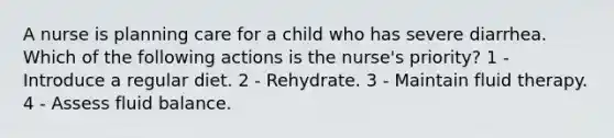 A nurse is planning care for a child who has severe diarrhea. Which of the following actions is the nurse's priority? 1 - Introduce a regular diet. 2 - Rehydrate. 3 - Maintain fluid therapy. 4 - Assess fluid balance.