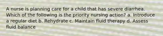 A nurse is planning care for a child that has severe diarrhea. Which of the following is the priority nursing action? a. Introduce a regular diet b. Rehydrate c. Maintain fluid therapy d. Assess fluid balance