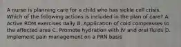 A nurse is planning care for a child who has sickle cell crisis. Which of the following actions is included in the plan of care? A. Active ROM exercises daily B. Application of cold compresses to the affected area C. Promote hydration with IV and oral fluids D. Implement pain management on a PRN basis