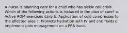 A nurse is planning care for a child who has sickle cell crisis. Which of the following actions is included in the plan of care? a. Active ROM exercises daily b. Application of cold compresses to the affected area c. Promote hydration with IV and oral fluids d. Implement pain management on a PRN basis