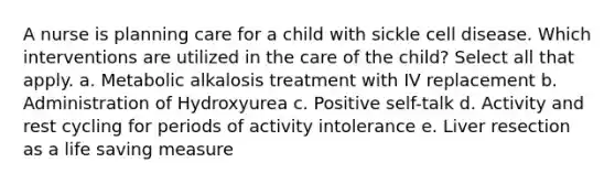 A nurse is planning care for a child with sickle cell disease. Which interventions are utilized in the care of the child? Select all that apply. a. Metabolic alkalosis treatment with IV replacement b. Administration of Hydroxyurea c. Positive self-talk d. Activity and rest cycling for periods of activity intolerance e. Liver resection as a life saving measure