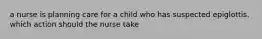 a nurse is planning care for a child who has suspected epiglottis. which action should the nurse take