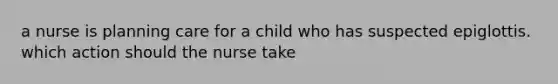 a nurse is planning care for a child who has suspected epiglottis. which action should the nurse take