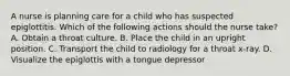 A nurse is planning care for a child who has suspected epiglottitis. Which of the following actions should the nurse take? A. Obtain a throat culture. B. Place the child in an upright position. C. Transport the child to radiology for a throat x-ray. D. Visualize the epiglottis with a tongue depressor