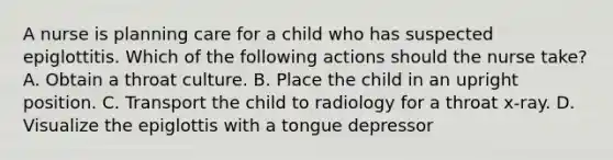 A nurse is planning care for a child who has suspected epiglottitis. Which of the following actions should the nurse take? A. Obtain a throat culture. B. Place the child in an upright position. C. Transport the child to radiology for a throat x-ray. D. Visualize the epiglottis with a tongue depressor