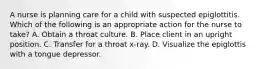 A nurse is planning care for a child with suspected epiglottitis. Which of the following is an appropriate action for the nurse to take? A. Obtain a throat culture. B. Place client in an upright position. C. Transfer for a throat x-ray. D. Visualize the epiglottis with a tongue depressor.