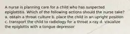 A nurse is planning care for a child who has suspected epiglottitis. Which of the following actions should the nurse take? a. obtain a throat culture b. place the child in an upright position c. transport the child to radiology for a throat x-ray d. visualize the epiglottis with a tongue depressor