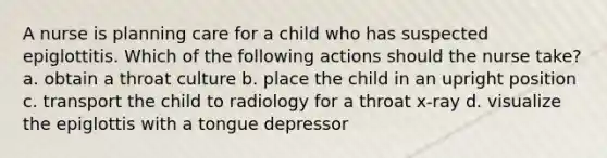 A nurse is planning care for a child who has suspected epiglottitis. Which of the following actions should the nurse take? a. obtain a throat culture b. place the child in an upright position c. transport the child to radiology for a throat x-ray d. visualize the epiglottis with a tongue depressor