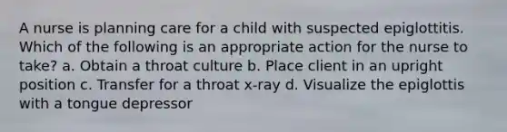 A nurse is planning care for a child with suspected epiglottitis. Which of the following is an appropriate action for the nurse to take? a. Obtain a throat culture b. Place client in an upright position c. Transfer for a throat x-ray d. Visualize the epiglottis with a tongue depressor