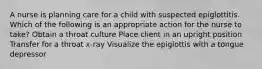 A nurse is planning care for a child with suspected epiglottitis. Which of the following is an appropriate action for the nurse to take? Obtain a throat culture Place client in an upright position Transfer for a throat x-ray Visualize the epiglottis with a tongue depressor