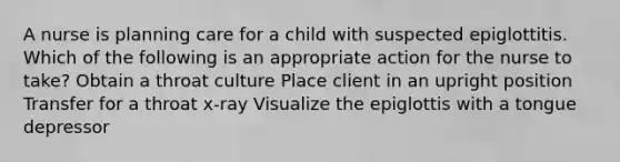 A nurse is planning care for a child with suspected epiglottitis. Which of the following is an appropriate action for the nurse to take? Obtain a throat culture Place client in an upright position Transfer for a throat x-ray Visualize the epiglottis with a tongue depressor