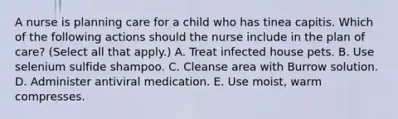 A nurse is planning care for a child who has tinea capitis. Which of the following actions should the nurse include in the plan of care? (Select all that apply.) A. Treat infected house pets. B. Use selenium sulfide shampoo. C. Cleanse area with Burrow solution. D. Administer antiviral medication. E. Use moist, warm compresses.