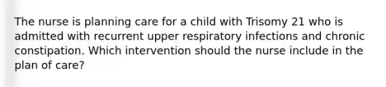 The nurse is planning care for a child with Trisomy 21 who is admitted with recurrent upper respiratory infections and chronic constipation. Which intervention should the nurse include in the plan of care?