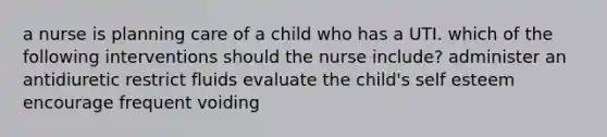 a nurse is planning care of a child who has a UTI. which of the following interventions should the nurse include? administer an antidiuretic restrict fluids evaluate the child's self esteem encourage frequent voiding