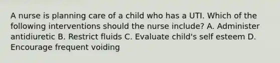 A nurse is planning care of a child who has a UTI. Which of the following interventions should the nurse include? A. Administer antidiuretic B. Restrict fluids C. Evaluate child's self esteem D. Encourage frequent voiding