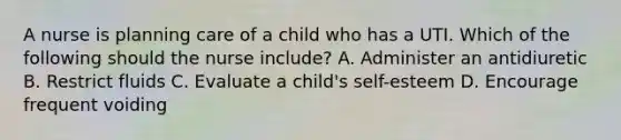 A nurse is planning care of a child who has a UTI. Which of the following should the nurse include? A. Administer an antidiuretic B. Restrict fluids C. Evaluate a child's self-esteem D. Encourage frequent voiding