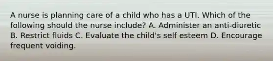 A nurse is planning care of a child who has a UTI. Which of the following should the nurse include? A. Administer an anti-diuretic B. Restrict fluids C. Evaluate the child's self esteem D. Encourage frequent voiding.