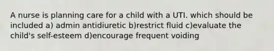 A nurse is planning care for a child with a UTI. which should be included a) admin antidiuretic b)restrict fluid c)evaluate the child's self-esteem d)encourage frequent voiding