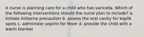 A nurse is planning care for a child who has varicella. Which of the following interventions should the nurse plan to include? a. Initiate Airborne precaution b. assess the oral cavity for koplik spots c. administer aspirin for fever d. provide the child with a warm blanket