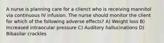 A nurse is planning care for a clienct who is receiving mannitol via continuous IV infusion. The nurse should monitor the client for which of the following adverse effects? A) Weight loss B) Increased intraocular pressure C) Auditory hallucinations D) Bibasilar crackles