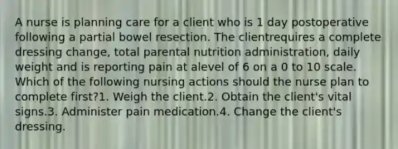 A nurse is planning care for a client who is 1 day postoperative following a partial bowel resection. The clientrequires a complete dressing change, total parental nutrition administration, daily weight and is reporting pain at alevel of 6 on a 0 to 10 scale. Which of the following nursing actions should the nurse plan to complete first?1. Weigh the client.2. Obtain the client's vital signs.3. Administer pain medication.4. Change the client's dressing.