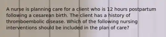 A nurse is planning care for a client who is 12 hours postpartum following a cesarean birth. The client has a history of thromboembolic disease. Which of the following nursing interventions should be included in the plan of care?