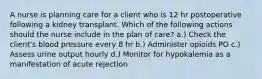 A nurse is planning care for a client who is 12 hr postoperative following a kidney transplant. Which of the following actions should the nurse include in the plan of care? a.) Check the client's blood pressure every 8 hr b.) Administer opioids PO c.) Assess urine output hourly d.) Monitor for hypokalemia as a manifestation of acute rejection