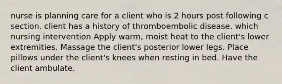 nurse is planning care for a client who is 2 hours post following c section. client has a history of thromboembolic disease. which nursing intervention Apply warm, moist heat to the client's lower extremities. Massage the client's posterior lower legs. Place pillows under the client's knees when resting in bed. Have the client ambulate.