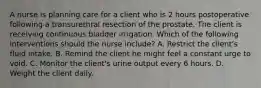 A nurse is planning care for a client who is 2 hours postoperative following a transurethral resection of the prostate. The client is receiving continuous bladder irrigation. Which of the following interventions should the nurse include? A. Restrict the client's fluid intake. B. Remind the client he might feel a constant urge to void. C. Monitor the client's urine output every 6 hours. D. Weight the client daily.