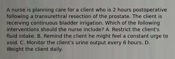 A nurse is planning care for a client who is 2 hours postoperative following a transurethral resection of the prostate. The client is receiving continuous bladder irrigation. Which of the following interventions should the nurse include? A. Restrict the client's fluid intake. B. Remind the client he might feel a constant urge to void. C. Monitor the client's urine output every 6 hours. D. Weight the client daily.