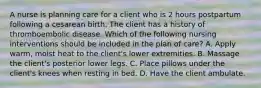 A nurse is planning care for a client who is 2 hours postpartum following a cesarean birth. The client has a history of thromboembolic disease. Which of the following nursing interventions should be included in the plan of care? A. Apply warm, moist heat to the client's lower extremities. B. Massage the client's posterior lower legs. C. Place pillows under the client's knees when resting in bed. D. Have the client ambulate.