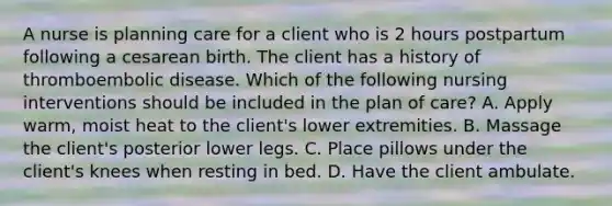 A nurse is planning care for a client who is 2 hours postpartum following a cesarean birth. The client has a history of thromboembolic disease. Which of the following nursing interventions should be included in the plan of care? A. Apply warm, moist heat to the client's lower extremities. B. Massage the client's posterior lower legs. C. Place pillows under the client's knees when resting in bed. D. Have the client ambulate.