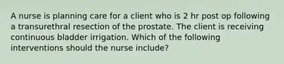 A nurse is planning care for a client who is 2 hr post op following a transurethral resection of the prostate. The client is receiving continuous bladder irrigation. Which of the following interventions should the nurse include?